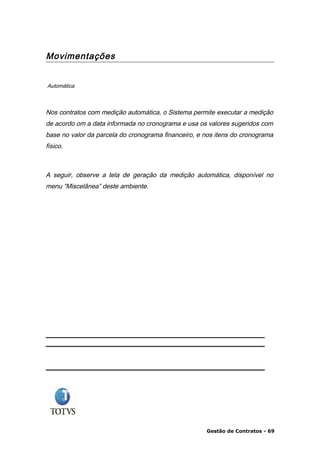 Movimentações


Automática



Nos contratos com medição automática, o Sistema permite executar a medição
de acordo om a data informada no cronograma e usa os valores sugeridos com
base no valor da parcela do cronograma financeiro, e nos itens do cronograma
físico.



A seguir, observe a tela de geração da medição automática, disponível no
menu “Miscelânea” deste ambiente.




                                                     Gestão de Contratos - 69
 