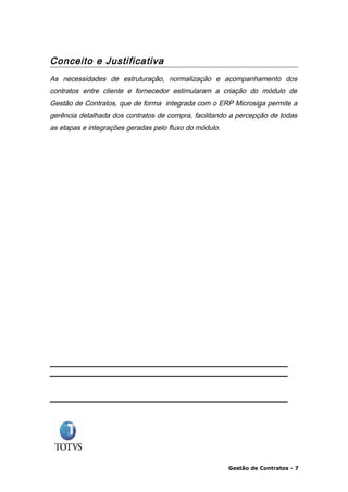 Conceito e Justificativa
As necessidades de estruturação, normalização e acompanhamento dos
contratos entre cliente e fornecedor estimularam a criação do módulo de
Gestão de Contratos, que de forma integrada com o ERP Microsiga permite a
gerência detalhada dos contratos de compra, facilitando a percepção de todas
as etapas e integrações geradas pelo fluxo do módulo.




                                                        Gestão de Contratos - 7
 