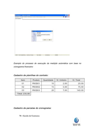 Exemplo do processo de execução da medição automática com base no
cronograma financeiro:



Cadastro de planilhas do contrato:




Cadastro de parcelas do cronograma:


      70 – Gestão de Contratos
 