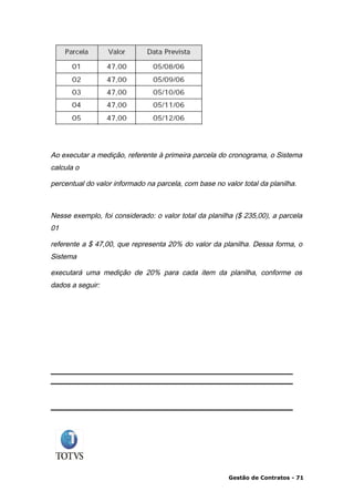 Ao executar a medição, referente à primeira parcela do cronograma, o Sistema
calcula o

percentual do valor informado na parcela, com base no valor total da planilha.



Nesse exemplo, foi considerado: o valor total da planilha ($ 235,00), a parcela
01

referente a $ 47,00, que representa 20% do valor da planilha. Dessa forma, o
Sistema

executará uma medição de 20% para cada item da planilha, conforme os
dados a seguir:




                                                        Gestão de Contratos - 71
 