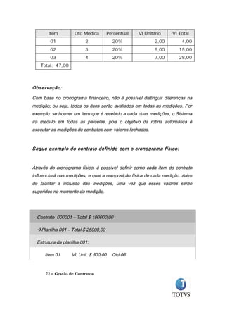 Observação:

Com base no cronograma financeiro, não é possível distinguir diferenças na
medição; ou seja, todos os itens serão avaliados em todas as medições. Por
exemplo: se houver um item que é recebido a cada duas medições, o Sistema
irá medi-lo em todas as parcelas, pois o objetivo da rotina automática é
executar as medições de contratos com valores fechados.



Segue exemplo do contrato definido com o cronograma físico:



Através do cronograma físico, é possível definir como cada item do contrato
influenciará nas medições, e qual a composição física de cada medição. Além
de facilitar a inclusão das medições, uma vez que esses valores serão
sugeridos no momento da medição.




  Contrato 000001 – Total $ 100000,00

  Planilha 001 – Total $ 25000,00

  Estrutura da planilha 001:

      Item 01      Vl. Unit. $ 500,00   Qtd 06



      72 – Gestão de Contratos
 