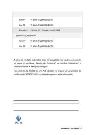 Item 01       Vl. Unit. $ 12000,00Qtd 01

     tem 02        Vl. Unit. $ 15000,00Qtd 00

     Parcela 05    $ 12000,00 Previsão: 20/12/2006

  Estrutura da parcela 05:

     Item 01       Vl. Unit. $ 12000,00Qtd 01

     tem 02        Vl. Unit. $ 15000,00Qtd 00




A rotina de medição automática pode ser executada pelo usuário, acessando,
no menu do ambiente “Gestão de Contratos”, as opções “Miscelânea” +
”Processamento” + ”Medições/Entregas

” ou através da criação de um JOB (tarefa), no arquivo de parâmetros de
configuração “MP8SRV.INI”, o qual será executado automaticamente.




                                                     Gestão de Contratos - 75
 