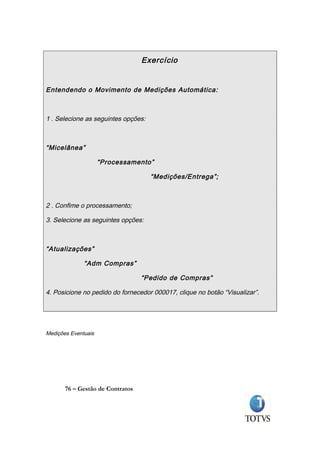 Exercício


Entendendo o Movimento de Medições Automática:



1 . Selecione as seguintes opções:



“Micelânea”

                     “Processamento”

                                     “Medições/Entrega”;



2 . Confime o processamento;

3. Selecione as seguintes opções:



“Atualizações”

              “Adm Compras”

                                  “Pedido de Compras”

4. Posicione no pedido do fornecedor 000017, clique no botão “Visualizar”.




Medições Eventuais




       76 – Gestão de Contratos
 