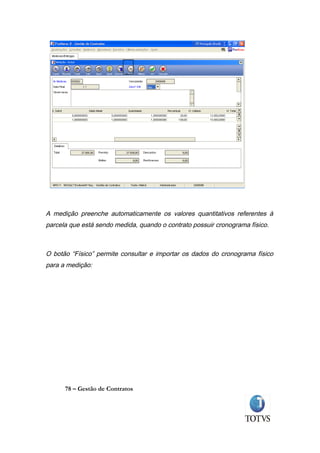 A medição preenche automaticamente os valores quantitativos referentes à
parcela que está sendo medida, quando o contrato possuir cronograma físico.



O botão “Físico” permite consultar e importar os dados do cronograma físico
para a medição:




      78 – Gestão de Contratos
 