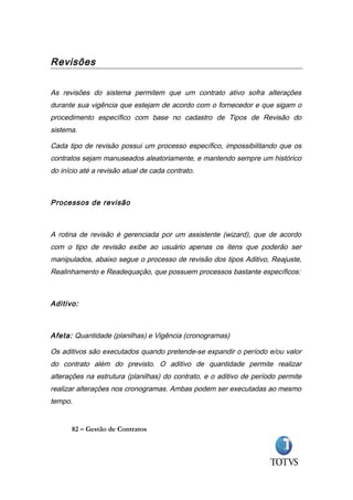 Revisões


As revisões do sistema permitem que um contrato ativo sofra alterações
durante sua vigência que estejam de acordo com o fornecedor e que sigam o
procedimento específico com base no cadastro de Tipos de Revisão do
sistema.

Cada tipo de revisão possui um processo específico, impossibilitando que os
contratos sejam manuseados aleatoriamente, e mantendo sempre um histórico
do início até a revisão atual de cada contrato.



Processos de revisão



A rotina de revisão é gerenciada por um assistente (wizard), que de acordo
com o tipo de revisão exibe ao usuário apenas os itens que poderão ser
manipulados, abaixo segue o processo de revisão dos tipos Aditivo, Reajuste,
Realinhamento e Readequação, que possuem processos bastante específicos:



Aditivo:



Afeta: Quantidade (planilhas) e Vigência (cronogramas)

Os aditivos são executados quando pretende-se expandir o período e/ou valor
do contrato além do previsto. O aditivo de quantidade permite realizar
alterações na estrutura (planilhas) do contrato, e o aditivo de período permite
realizar alterações nos cronogramas. Ambas podem ser executadas ao mesmo
tempo.


      82 – Gestão de Contratos
 