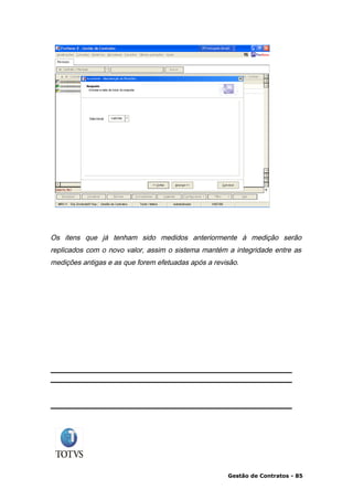 Os itens que já tenham sido medidos anteriormente à medição serão
replicados com o novo valor, assim o sistema mantém a integridade entre as
medições antigas e as que forem efetuadas após a revisão.




                                                     Gestão de Contratos - 85
 