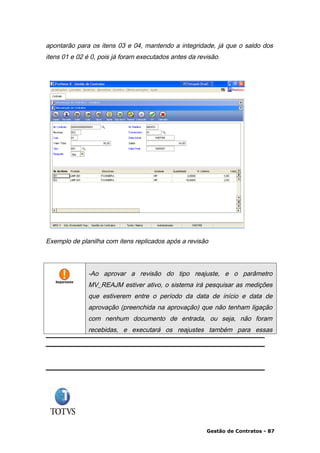 apontarão para os itens 03 e 04, mantendo a integridade, já que o saldo dos
itens 01 e 02 é 0, pois já foram executados antes da revisão.




Exemplo de planilha com itens replicados após a revisão



              -Ao aprovar a revisão do tipo reajuste, e o parâmetro
              MV_REAJM estiver ativo, o sistema irá pesquisar as medições
              que estiverem entre o período da data de início e data de
              aprovação (preenchida na aprovação) que não tenham ligação
              com nenhum documento de entrada, ou seja, não foram
              recebidas, e executará os reajustes também para essas




                                                        Gestão de Contratos - 87
 