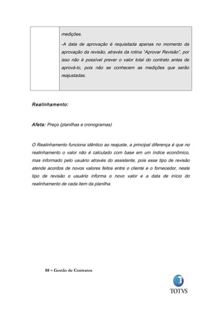medições.

              -A data de aprovação é requisitada apenas no momento da
              aprovação da revisão, através da rotina “Aprovar Revisão”, por
              isso não é possível prever o valor total do contrato antes de
              aprová-lo, pois não se conhecem as medições que serão
              reajustadas.




Realinhamento:



Afeta: Preço (planilhas e cronogramas)



O Realinhamento funciona idêntico ao reajuste, a principal diferença é que no
realinhamento o valor não é calculado com base em um índice econômico,
mas informado pelo usuário através do assistente, pois esse tipo de revisão
atende acordos de novos valores feitos entre o cliente e o fornecedor, neste
tipo de revisão o usuário informa o novo valor e a data de início do
realinhamento de cada item da planilha.




      88 – Gestão de Contratos
 