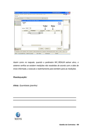 Valor    Data




Assim como no reajuste, quando o parâmetro MV_REALM estiver ativo, o
sistema verifica se existem medições não recebidas de acordo com a data de
início informada, e executa o realinhamento para também para as medições.



Readequação:



Afeta: Quantidade (planilha)




                                                     Gestão de Contratos - 89
 