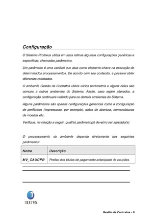 Configuração
O Sistema Protheus utiliza em suas rotinas algumas configurações genéricas e
específicas, chamadas parâmetros.

Um parâmetro é uma variável que atua como elemento-chave na execução de
determinados processamentos. De acordo com seu conteúdo, é possível obter
diferentes resultados.

O ambiente Gestão de Contratos utiliza vários parâmetros e alguns deles são
comuns a outros ambientes do Sistema. Assim, caso sejam alterados, a
configuração continuará valendo para os demais ambientes do Sistema.

Alguns parâmetros são apenas configurações genéricas como a configuração
de periféricos (impressoras, por exemplo), datas de abertura, nomenclaturas
de moedas etc..

Verifique, na relação a seguir, qual(is) parâmetro(s) deve(m) ser ajustado(s):



O   processamento        do   ambiente   depende   diretamente   dos   seguintes
parâmetros:

Nome               Descrição

MV_CAUCPR          Prefixo dos títulos de pagamento antecipado de cauções.




                                                          Gestão de Contratos - 9
 