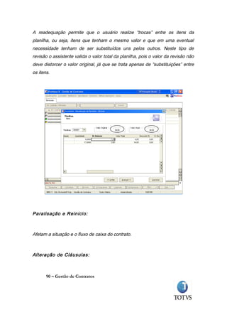 A readequação permite que o usuário realize “trocas” entre os itens da
planilha, ou seja, itens que tenham o mesmo valor e que em uma eventual
necessidade tenham de ser substituídos uns pelos outros. Neste tipo de
revisão o assistente valida o valor total da planilha, pois o valor da revisão não
deve distorcer o valor original, já que se trata apenas de “substituições” entre
os itens.




Paralisação e Reinicio:



Afetam a situação e o fluxo de caixa do contrato.



Alteração de Cláusulas:



       90 – Gestão de Contratos
 