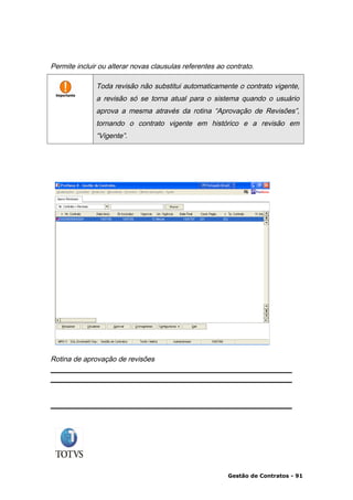 Permite incluir ou alterar novas clausulas referentes ao contrato.

              Toda revisão não substitui automaticamente o contrato vigente,
              a revisão só se torna atual para o sistema quando o usuário
              aprova a mesma através da rotina “Aprovação de Revisões”,
              tornando o contrato vigente em histórico e a revisão em
              “Vigente”.




Rotina de aprovação de revisões




                                                         Gestão de Contratos - 91
 