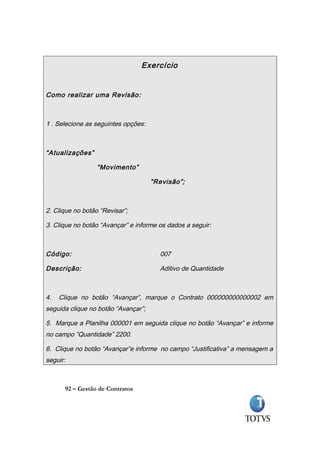 Exercício


Como realizar uma Revisão :



1 . Selecione as seguintes opções:



“Atualizações”

                  “Movimento”

                                     “Revisão”;



2. Clique no botão “Revisar”;

3. Clique no botão “Avançar” e informe os dados a seguir:



Código:                                007

Descrição:                             Aditivo de Quantidade



4.   Clique no botão “Avançar”, marque o Contrato 000000000000002 em
seguida clique no botão “Avançar”;

5. Marque a Planilha 000001 em seguida clique no botão “Avançar” e informe
no campo “Quantidade” 2200.

6. Clique no botão “Avançar”e informe no campo “Justificativa” a mensagem a
seguir:



      92 – Gestão de Contratos
 