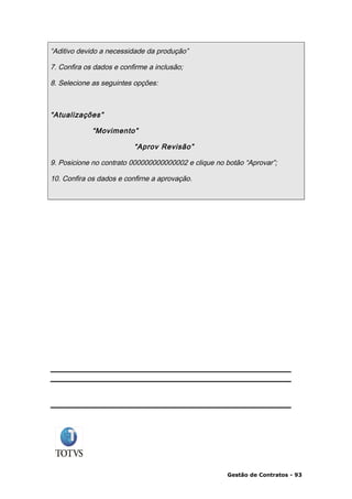 “Aditivo devido a necessidade da produção”

7. Confira os dados e confirme a inclusão;

8. Selecione as seguintes opções:



“Atualizações”

             “Movimento”

                          “Aprov Revisão”

9. Posicione no contrato 000000000000002 e clique no botão “Aprovar”;

10. Confira os dados e confirne a aprovação.




                                                     Gestão de Contratos - 93
 