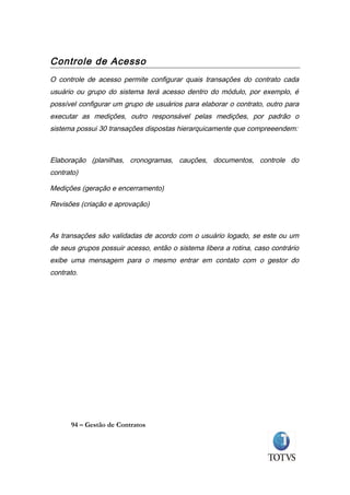 Controle de Acesso
O controle de acesso permite configurar quais transações do contrato cada
usuário ou grupo do sistema terá acesso dentro do módulo, por exemplo, é
possível configurar um grupo de usuários para elaborar o contrato, outro para
executar as medições, outro responsável pelas medições, por padrão o
sistema possui 30 transações dispostas hierarquicamente que compreeendem:



Elaboração (planilhas, cronogramas, cauções, documentos, controle do
contrato)

Medições (geração e encerramento)

Revisões (criação e aprovação)



As transações são validadas de acordo com o usuário logado, se este ou um
de seus grupos possuir acesso, então o sistema libera a rotina, caso contrário
exibe uma mensagem para o mesmo entrar em contato com o gestor do
contrato.




      94 – Gestão de Contratos
 