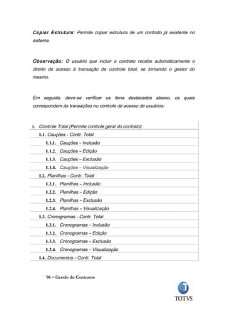 Copiar Estrutura: Permite copiar estrutura de um contrato já existente no
sistema.



Observação: O usuário que incluir o contrato recebe automaticamente o
direito de acesso à transação de controle total, se tornando o gestor do
mesmo.



Em seguida, deve-se verificar os itens destacados abaixo, os quais
correspondem às transações no controle de acesso de usuários:



1. Controle Total (Permite controle geral do contrato)

   1.1. Cauções - Contr. Total
      1.1.1. Cauções – Inclusão
      1.1.2. Cauções – Edição
      1.1.3. Cauções – Exclusão
      1.1.4. Cauções – Visualização
   1.2. Planilhas - Contr. Total
      1.2.1. Planilhas – Inclusão
      1.2.2. Planilhas – Edição
      1.2.3. Planilhas – Exclusão
      1.2.4. Planilhas – Visualização
   1.3. Cronogramas - Contr. Total
      1.3.1. Cronogramas – Inclusão
      1.3.2. Cronogramas – Edição
      1.3.3. Cronogramas – Exclusão
      1.3.4. Cronogramas – Visualização
   1.4. Documentos - Contr. Total



       96 – Gestão de Contratos
 