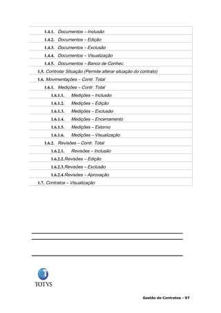 1.4.1. Documentos – Inclusão
   1.4.2. Documentos – Edição
   1.4.3. Documentos – Exclusão
   1.4.4. Documentos – Visualização
   1.4.5. Documentos – Banco de Conhec.
1.5. Controlar Situação (Permite alterar situação do contrato)
1.6. Movimentações – Contr. Total
   1.6.1. Medições – Contr. Total
      1.6.1.1.   Medições – Inclusão
      1.6.1.2.   Medições – Edição
      1.6.1.3.   Medições – Exclusão
      1.6.1.4.   Medições – Encerramento
      1.6.1.5.   Medições – Estorno
      1.6.1.6.   Medições – Visualização
   1.6.2. Revisões – Contr. Total
      1.6.2.1.   Revisões – Inclusão
      1.6.2.2.Revisões – Edição
      1.6.2.3.Revisões – Exclusão
      1.6.2.4.Revisões – Aprovação
1.7. Contratos – Visualização




                                                      Gestão de Contratos - 97
 