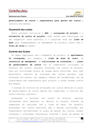 Aplicativos para Projetos                                                         Prof. Gilberto B. Oliveira


gerenciamento de custos e responsáveis pela gestão dos custos e
controle dos mesmos.


Orçamento dos custos
     Neste processo utiliza-se a EAP, o cronograma do projeto e a
estimativa de custos do projeto. Cada tarefa será valorizada com
seu respectivo custo previsto, e o resultado será uma linha de
base para acompanhamento do desempenho do projeto, assim como o
fluxo de caixa do mesmo.


Controle dos Custos
     Os dados capturados com o andamento do projeto, no apontamento
do    cronograma,           por    exemplo,        a     linha       de    base     do     custo,        os
relatórios de desempenho, as solicitações de alterações e o plano
de    gerenciamento           de     custos     são      os    componentes          utilizados          no
controle dos custos. Qualquer alteração nos custos do projeto,
seja por solicitação direta de alguma parte envolvida, seja como
decorrência         indireta         de   alteração            das    outras        gestões,         como
alteração nos prazos, por exemplo, deverá ser documentada, ser de
conhecimento dos responsáveis pelo projeto, e ainda receber aceite
dos mesmos.

     O sistema de controle de alterações nos custos definido no plano
de gerenciamento de custos deverá ser respeitado. O controle dos
custos envolve, portanto:

     Acompanhar         a     evolução        dos       custos        do    projeto,          capturar
informações         para       mensurar       os       desvios       no    projeto       através        da
comparação        do        realizado     com      a     linha       de    base,     não      permitir
alterações        nos       custos    previstos          sem    a    devida       autorização          dos
responsáveis pré-definidos no plano de gestão dos custos, propor
correções e alterações necessárias conforme o plano de gestão de

Rodovia Pref. Luiz Salomão Chamma, S/N Km 41 – Pouso Alegre – CEP 07895-340                               2
          Franco da Rocha – SP – Brasil - Telefones (11) 4443-6110/4449-3115
        E-mail: etefrancodarocha@hotmail.com Site: http://www.etecfran.com.br/
 