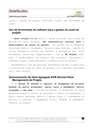 Aplicativos para Projetos                                                  Prof. Gilberto B. Oliveira


custos e manter as partes envolvidas cientes das alterações em
curso.


Uso de ferramentas de software para a gestão do custo do
  projeto

   O Gantt Project 2.0.10 que é a versão utilizada neste curso de
Aplicativos         para    Projetos,      não     disponibiliza         recursos        para      o
gerenciamento de custos do projeto – de acordo com as pesquisas
realizadas sobre a ferramenta – portanto para realizar a gestão de
custos       automática     através      do   software       é   necessário        usar     outra
ferramenta, neste caso exemplificamos o uso do MS Project usado
para     o    gerenciamento        da    maioria       dos    projetos,          entretanto        o
software é pago e pode prejudicar o próprio custo do projeto.

   Recomenda-se o uso de planilhas eletrônicas geradas a parte para
o controle do fluxo de caixa do projeto, nos trabalhos realizados
com o Gantt Project.


Gerenciamento do Valor Agregado EVM (Earned Value
  Management) do Projeto
   É um método de medição e registro do desempenho de projetos
baseado em gastos planejados, gastos reais e desempenho técnico
alcançado a uma data. O método de medição do desempenho do Valor
Agregado fornece o cálculo de variações e índices de desempenho. A
partir dessas medições, definir o estado atual e o desempenho do
projeto, e predizer o desempenho futuro, baseado no desempenho
anterior do projeto.




Rodovia Pref. Luiz Salomão Chamma, S/N Km 41 – Pouso Alegre – CEP 07895-340                        3
          Franco da Rocha – SP – Brasil - Telefones (11) 4443-6110/4449-3115
        E-mail: etefrancodarocha@hotmail.com Site: http://www.etecfran.com.br/
 