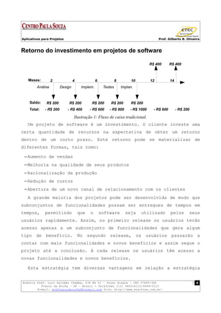 Aplicativos para Projetos                                                               Prof. Gilberto B. Oliveira



Retorno do investimento em projetos de software

                                                                                   R$ 400       R$ 400



   Meses:          2             4              6             8        10          12           14
         Análise        Design        Implem.        Testes       Implan.



    Saldo:    R$ 200        R$ 200          R$ 200       R$ 200        R$ 200
    Total:   - R$ 200       - R$ 400       - R$ 600     - R$ 800       - R$ 1000     - R$ 600        - R$ 200

                                 Ilustração 1: Fluxo de caixa tradicional.
   Um projeto de software é um investimento. O cliente investe uma
certa quantidade de recursos na expectativa de obter um retorno
dentro de um corto prazo. Este retorno pode se materializar de
diferentes formas, tais como:

 – Aumento de vendas
 – Melhoria na qualidade de seus produtos
 – Racionalização da produção
 – Redução de custos
 – Abertura de um novo canal de relacionamento com os clientes
   A grande maioria dos projetos pode ser desenvolvida de modo que
subconjuntos de funcionalidades possam ser entregues de tempos em
tempos,      permitindo              que   o        software        seja     utilizado          pelos       seus
usuários rapidamente. Assim, no primeiro release os usuários terão
acesso apenas a um subconjunto de funcionalidades que gera algum
tipo de benefício. No segundo release, os usuários passarão a
contar com mais funcionalidades e novos benefícios e assim segue o
projeto até a conclusão. A cada release os usuários têm acesso a
novas funcionalidades e novos benefícios.

   Esta estratégia tem diversas vantagens em relação a estratégia


Rodovia Pref. Luiz Salomão Chamma, S/N Km 41 – Pouso Alegre – CEP 07895-340                                     4
          Franco da Rocha – SP – Brasil - Telefones (11) 4443-6110/4449-3115
        E-mail: etefrancodarocha@hotmail.com Site: http://www.etecfran.com.br/
 