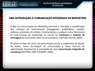 UMA INTRODUÇÃO À COMUNICAÇÃO INTEGRADA DE MARKETING
O Mix de Comunicação de Marketing promove a interação e coordenação
dos esforços de comunicação (propaganda, publicidade, relações
públicas, promoção de vendas, merchandising e qualquer outra ferramenta
de comunicação de marketing), no intuito de maximizar o impacto da
mensagem do anunciante sobre os consumidores. (KOTLER; KELLER, 2006).
Os diversos tipos de canais de comunicação atuais, o surgimento de bancos
de dados, novas tecnologias de comunicação e novas técnicas de
segmentação favoreceram a concepção de uma comunicação integrada de
marketing (HUTTON, 1996; STEWART, 1996).
 