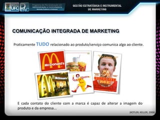Praticamente TUDO relacionado ao produto/serviço comunica algo ao cliente.
E cada contato do cliente com a marca é capaz de alterar a imagem do
produto e da empresa...
COMUNICAÇÃO INTEGRADA DE MARKETING
(KOTLER; KELLER, 2006)
 
