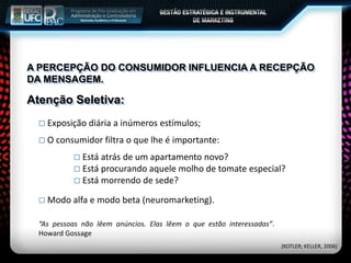 A PERCEPÇÃO DO CONSUMIDOR INFLUENCIA A RECEPÇÃO
DA MENSAGEM.
 Exposição diária a inúmeros estímulos;
 O consumidor filtra o que lhe é importante:
 Está atrás de um apartamento novo?
 Está procurando aquele molho de tomate especial?
 Está morrendo de sede?
Atenção Seletiva:
 Modo alfa e modo beta (neuromarketing).
“As pessoas não lêem anúncios. Elas lêem o que estão interessadas”.
Howard Gossage
(KOTLER; KELLER, 2006)
 