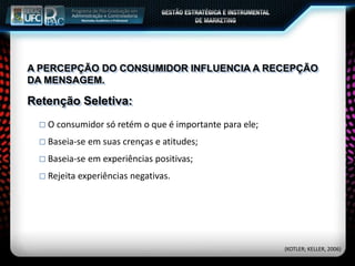 A PERCEPÇÃO DO CONSUMIDOR INFLUENCIA A RECEPÇÃO
DA MENSAGEM.
 O consumidor só retém o que é importante para ele;
 Baseia-se em suas crenças e atitudes;
 Baseia-se em experiências positivas;
 Rejeita experiências negativas.
Retenção Seletiva:
(KOTLER; KELLER, 2006)
 