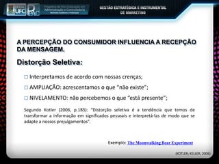 A PERCEPÇÃO DO CONSUMIDOR INFLUENCIA A RECEPÇÃO
DA MENSAGEM.
 Interpretamos de acordo com nossas crenças;
 AMPLIAÇÃO: acrescentamos o que “não existe”;
 NIVELAMENTO: não percebemos o que “está presente”;
Distorção Seletiva:
Segundo Kotler (2006, p.185): “Distorção seletiva é a tendência que temos de
transformar a informação em significados pessoais e interpretá-las de modo que se
adapte a nossos prejulgamentos”.
Exemplo: The Moonwalking Bear Experiment
(KOTLER; KELLER, 2006)
 
