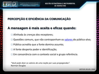 PERCEPÇÃO E EFICIÊNCIA DA COMUNICAÇÃO
 Alinhada às crenças dos receptores;
 Questões comuns, que não contraponham os valores do público-alvo;
 Público acredita que a fonte domina assunto;
 A fonte desperta poder e identificação;
 Em consonância com o contexto social e grupo referência.
A mensagem é mais aceita e eficaz quando:
“Você pode dizer os valores de uma nação por suas propagandas”.
Norman Douglas
(KOTLER; KELLER, 2006)
 
