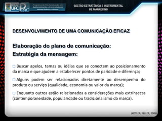 Elaboração do plano de comunicação:
 Buscar apelos, temas ou idéias que se conectem ao posicionamento
da marca e que ajudem a estabelecer pontos de paridade e diferença;
 Alguns podem ser relacionados diretamente ao desempenho do
produto ou serviço (qualidade, economia ou valor da marca);
 Enquanto outros estão relacionados a considerações mais extrínsecas
(contemporaneidade, popularidade ou tradicionalismo da marca).
Estratégia da mensagem:
(KOTLER; KELLER, 2006)
DESENVOLVIMENTO DE UMA COMUNICAÇÃO EFICAZ
 