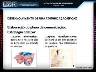 Elaboração do plano de comunicação:
Estratégia criativa:
 Apelos informativos:
baseiam-se nos atributos
ou benefícios do produto
ou serviço.
 Apelos transformativos:
baseiam-se em um benefício
ou imagem não relacionada
ao produto.
(KOTLER; KELLER, 2006)
DESENVOLVIMENTO DE UMA COMUNICAÇÃO EFICAZ
 