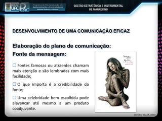 Elaboração do plano de comunicação:
 Fontes famosas ou atraentes chamam
mais atenção e são lembradas com mais
facilidade;
 O que importa é a credibilidade da
fonte;
 Uma celebridade bem escolhida pode
alavancar até mesmo a um produto
coadjuvante.
Fonte da mensagem:
(KOTLER; KELLER, 2006)
DESENVOLVIMENTO DE UMA COMUNICAÇÃO EFICAZ
 