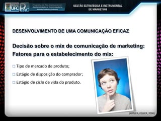 Decisão sobre o mix de comunicação de marketing:
 Tipo de mercado de produto;
 Estágio de disposição do comprador;
 Estágio de ciclo de vida do produto.
Fatores para o estabelecimento do mix:
(KOTLER; KELLER, 2006)
DESENVOLVIMENTO DE UMA COMUNICAÇÃO EFICAZ
 