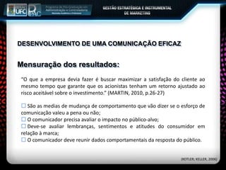Mensuração dos resultados:
(KOTLER; KELLER, 2006)
DESENVOLVIMENTO DE UMA COMUNICAÇÃO EFICAZ
“O que a empresa devia fazer é buscar maximizar a satisfação do cliente ao
mesmo tempo que garante que os acionistas tenham um retorno ajustado ao
risco aceitável sobre o investimento.” (MARTIN, 2010, p.26-27)
 São as medias de mudança de comportamento que vão dizer se o esforço de
comunicação valeu a pena ou não;
 O comunicador precisa avaliar o impacto no público-alvo;
 Deve-se avaliar lembranças, sentimentos e atitudes do consumidor em
relação à marca;
 O comunicador deve reunir dados comportamentais da resposta do público.
 