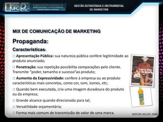 MIX DE COMUNICAÇÃO DE MARKETING
Propaganda:
Características:
 Apresentação Pública: sua natureza pública confere legitimidade ao
produto anunciado;
 Penetração: sua repetição possibilita comparações pelo cliente.
Transmite “poder, tamanho e sucesso”ao produto;
 Aumento da Expressividade: confere à empresa ou ao produto
características mais concretas, como cor, som, ícones, etc;
 Quando bem executada, cria uma imagem duradoura do produto
ou da empresa;
 Grande alcance quando direcionada para tal;
 Versatilidade orçamentária;
 Forma mais comum de transmissão de valor de uma marca. (KOTLER; KELLER, 2006)
 
