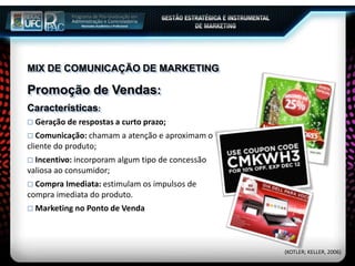 MIX DE COMUNICAÇÃO DE MARKETING
Promoção de Vendas:
Características:
 Geração de respostas a curto prazo;
 Comunicação: chamam a atenção e aproximam o
cliente do produto;
 Incentivo: incorporam algum tipo de concessão
valiosa ao consumidor;
 Compra Imediata: estimulam os impulsos de
compra imediata do produto.
 Marketing no Ponto de Venda
(KOTLER; KELLER, 2006)
 