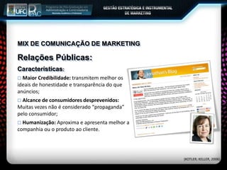 MIX DE COMUNICAÇÃO DE MARKETING
Relações Públicas:
Características:
 Maior Credibilidade: transmitem melhor os
ideais de honestidade e transparência do que
anúncios;
 Alcance de consumidores desprevenidos:
Muitas vezes não é considerado “propaganda”
pelo consumidor;
 Humanização: Aproxima e apresenta melhor a
companhia ou o produto ao cliente.
(KOTLER; KELLER, 2006)
 