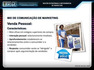 MIX DE COMUNICAÇÃO DE MARKETING
Venda Pessoal:
Características:
 Mais eficaz em estágios superiores da compra;
 Interação pessoal: relacionamento imediato;
 Aprofundamento: estabelecem-se
relacionamentos entre o consumidor e o
vendedor.
 Resposta: consumidor sente-se “obrigado” a
comprar após argumentação do vendedor.
(KOTLER; KELLER, 2006)
 