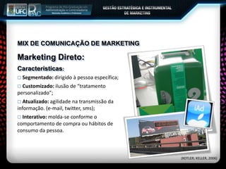 MIX DE COMUNICAÇÃO DE MARKETING
Marketing Direto:
Características:
 Segmentado: dirigido à pessoa específica;
 Customizado: ilusão de “tratamento
personalizado”;
 Atualizado: agilidade na transmissão da
informação. (e-mail, twitter, sms);
 Interativo: molda-se conforme o
comportamento de compra ou hábitos de
consumo da pessoa.
(KOTLER; KELLER, 2006)
 