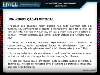 UMA INTRODUÇÃO ÀS MÉTRICAS
 “Quando não consegue medir, quando não pode expressar algo em
números, seu conhecimento é escasso e insatisfatório: pode ser o início do
conhecimento, mas você mal avançou, em seus pensamentos, para o estágio da
ciência.” – William Thomson, Lord Kelvin, Popular Lectures and Adresses (1981-
95);
 “...todas as métricas, utilizadas explicitamente para influenciar o
comportamento, avaliar estratégias futuras ou simplesmente para fazer
levantamentos, afetarão ações e decisões.” – John Hauser e Gerald Katz (1998);
 A compreensão das métricas ajudam o profissional de marketing a optar
sempre por dados corretos e que lhe oferecem informações relevantes.
 Apesar de, muitas vezes, oferecerem tanto respostas quanto perguntas, o
domínio das métricas de marketing torna o trabalho do profissional dessa área
bem mais rico e bem feito.
(FARRIS, et al. 2007)
 