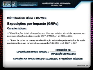 MÉTRICAS DE MÍDIA E DA WEB
Exposições por Impacto (GRPs)
Características:
 “Classificações totais alcançadas por diversos veículos da mídia expressa em
pontos de classificação (pontuação GRP)”. (FARRIS, et al. 2007, p.285);
 “Soma de todos os pontos de classificação veiculados pelos veículos da mídia
que transmitem um comercial ou campanha”. (FARRIS, et al. 2007, p. 287)
(FARRIS, et al. 2007)
 