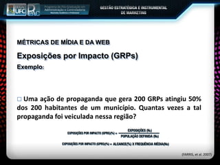 MÉTRICAS DE MÍDIA E DA WEB
Exposições por Impacto (GRPs)
Exemplo:
 Uma ação de propaganda que gera 200 GRPs atingiu 50%
dos 200 habitantes de um município. Quantas vezes a tal
propaganda foi veiculada nessa região?
(FARRIS, et al. 2007)
 