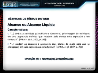 MÉTRICAS DE MÍDIA E DA WEB
Alcance ou Alcance Líquido
Características:
 “[...] ambas as métricas quantificam o número ou porcentagem de indivíduos
em uma população definida que recebem pelo menos uma exposição a um
comercial”. (FARRIS, et al. 2007, p.292);
 “[...] ajudam os gerentes a ajustarem seus planos de mídia para que se
enquadrem em suas estratégias de marketing”. (FARRIS, et al. 2007, p. 290)
(FARRIS, et al. 2007)
 