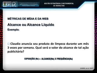 MÉTRICAS DE MÍDIA E DA WEB
Alcance ou Alcance Líquido
Exemplo:
 Claudio anuncia seu produto de limpeza durante um mês
3 vezes por semana. Qual será o valor do alcance de tal ação
publicitária?
(FARRIS, et al. 2007)
 