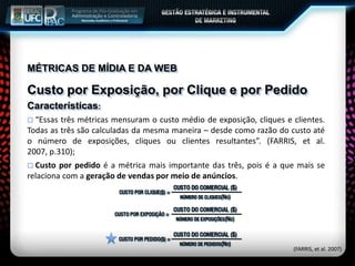 MÉTRICAS DE MÍDIA E DA WEB
Custo por Exposição, por Clique e por Pedido
Características:
 “Essas três métricas mensuram o custo médio de exposição, cliques e clientes.
Todas as três são calculadas da mesma maneira – desde como razão do custo até
o número de exposições, cliques ou clientes resultantes”. (FARRIS, et al.
2007, p.310);
 Custo por pedido é a métrica mais importante das três, pois é a que mais se
relaciona com a geração de vendas por meio de anúncios.
(FARRIS, et al. 2007)
 