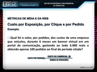 MÉTRICAS DE MÍDIA E DA WEB
Custo por Exposição, por Clique e por Pedido
Exemplo:
 Qual foi o valor, por pedidos, dos custos de uma empresa
que veiculou, durante 6 meses um banner virtual em um
portal de comunicação, gastando ao todo 6.000 reais e
obtendo apenas 100 pedidos ao final do período citado?
(FARRIS, et al. 2007)
 