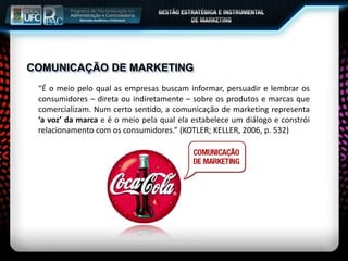 COMUNICAÇÃO DE MARKETING
“É o meio pelo qual as empresas buscam informar, persuadir e lembrar os
consumidores – direta ou indiretamente – sobre os produtos e marcas que
comercializam. Num certo sentido, a comunicação de marketing representa
‘a voz’ da marca e é o meio pela qual ela estabelece um diálogo e constrói
relacionamento com os consumidores.” (KOTLER; KELLER, 2006, p. 532)
 