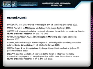 REFERÊNCIAS:
BORDENAVE, Juan Díaz. O que é comunicação. 27ª ed. São Paulo: Brasiliense, 2002.
FARRIS, Paul W. et al. Métricas de Marketing. Porto Alegre: Bookman, 2007.
HUTTON, J.G. Integrated marketing communications and the evolution of marketing thought.
Journal of Business Research, 37, 155-162, 1996.
KOTLER, Philip; KELLER, Kevin. Administração de Marketing. 12a edição. São Paulo:
Pearson, 2006.
LIMEIRA, Tânia Maria Vidigal. Administração das Comunicações de Marketing. Em: Vários
autores. Gestão de Marketing. 1ª ed. São Paulo: Saraiva, 2005.
MARTIN, Roger. A era do capitalismo do cliente. Harvard Business Review, Volume 88
(Janeiro-Fevereiro 2010).
STEWART, David W. Market-back approach to the design of integrated marketing
communications programs: a change in paradigm and focus on determinats of success.
Journal of Business Research, n. 37, p. 147-153, 1996.
 