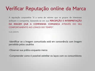 Verificar Reputação online da Marca
 A reputação corporativa “é a soma de valores que os grupos de interesses
 atribuem à companhia, baseando-se em sua PERCEPÇÃO E INTERPRETAÇÃO
 DA IMAGEM QUE A COMPANHIA COMUNICA ATRAVÉS DO SEU
 COMPORTAMENTO AO LONGO DO TEMPO”.

 Croft (2003:9)




 ›Identificar se a imagem comunicada está em consonância com imagem
 percebida pelos usuários

 ›Observar sua prática enquanto marca

 ›Compreender como é possível estreitar os laços com os consumidores
 